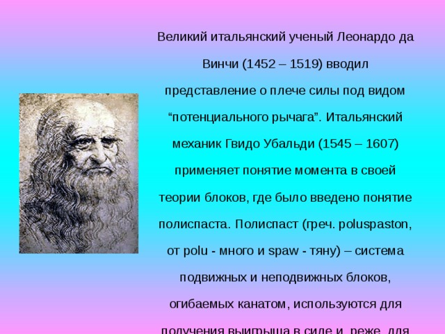 Великий итальянский ученый Леонардо да Винчи (1452 – 1519) вводил представление о плече силы под видом “потенциального рычага”. Итальянский механик Гвидо Убальди (1545 – 1607) применяет понятие момента в своей теории блоков, где было введено понятие полиспаста. Полиспаст (греч. poluspaston, от polu - много и spaw - тяну) – система подвижных и неподвижных блоков, огибаемых канатом, используются для получения выигрыша в силе и, реже, для получения выигрыша в скорости.   