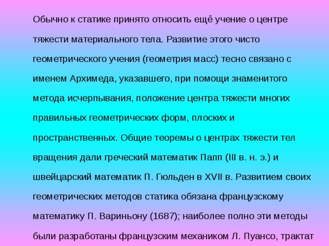 Обычно к статике принято относить ещё учение о центре тяжести материального тела. Развитие этого чисто геометрического учения (геометрия масс) тесно связано с именем Архимеда, указавшего, при помощи знаменитого метода исчерпывания, положение центра тяжести многих правильных геометрических форм, плоских и пространственных. Общие теоремы о центрах тяжести тел вращения дали греческий математик Папп (III в. н. э.) и швейцарский математик П. Гюльден в XVII в. Развитием своих геометрических методов статика обязана французскому математику П. Вариньону (1687); наиболее полно эти методы были разработаны французским механиком Л. Пуансо, трактат которого «Элементы статики» вышел в 1804 г. Аналитическая статика, основанная на принципе возможных перемещений, была создана знаменитым французским ученым Ж. Лагранжем 