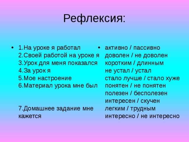 Рефлексия: 1.На уроке я работал  2.Своей работой на уроке я  3.Урок для меня показался  4.За урок я  5.Мое настроение  6.Материал урока мне был    7.Домашнее задание мне кажется активно / пассивно  доволен / не доволен  коротким / длинным  не устал / устал  стало лучше / стало хуже  понятен / не понятен  полезен / бесполезен  интересен / скучен  легким / трудным  интересно / не интересно 