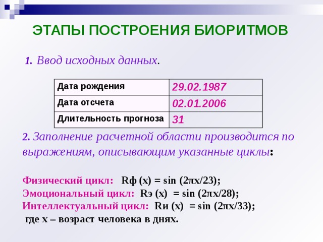 ЭТАПЫ ПОСТРОЕНИЯ БИОРИТМОВ 1.  Ввод исходных данных . Дата рождения 29.02.1987 Дата отсчета 02.01.2006 Длительность прогноза 31 2.  Заполнение расчетной области производится по выражениям, описывающим указанные циклы :  Физический цикл:  R ф (х) = sin (2 πx /23); Эмоциональный цикл:  R э (х) = sin (2 πx /28); Интеллектуальный цикл:  R и (х) = sin (2 πx /33);  где х – возраст человека в днях. 