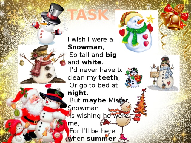 TASK 2 I wish I were a Snowman ,  So tall and big and white .  I’d never have to clean my teeth ,  Or go to bed at night .  But maybe Mister Snowman  Is wishing he were me,  For I’ll be here when summer comes,  But where will the Snowman be ? 