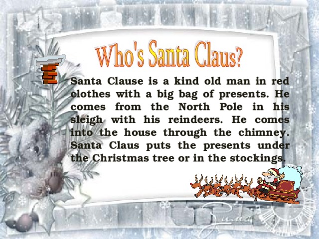 Santa Clause is a kind old man in red clothes with a big bag of presents. He comes from the North Pole in his sleigh with his reindeers. He comes into the house through the chimney. Santa Claus puts the presents under the Christmas tree or in the stockings.  