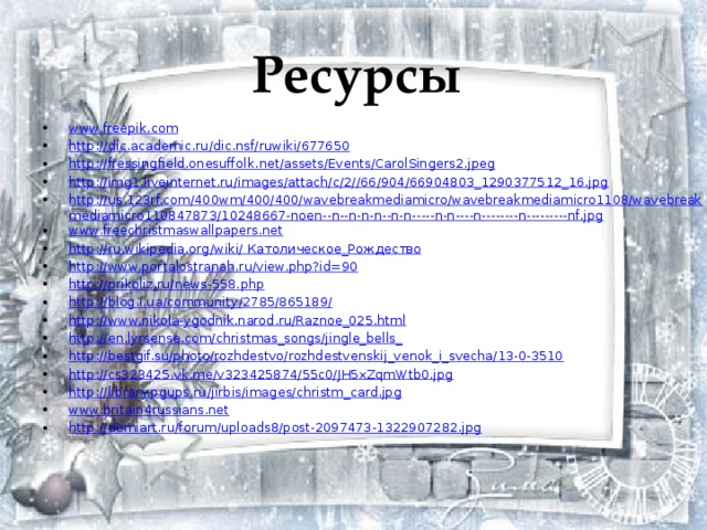Ресурсы www.freepik.com http://dic.academic.ru/dic.nsf/ruwiki/677650 http://fressingfield.onesuffolk.net/assets/Events/CarolSingers2.jpeg http://img1.liveinternet.ru/images/attach/c/2//66/904/66904803_1290377512_16.jpg http://us.123rf.com/400wm/400/400/wavebreakmediamicro/wavebreakmediamicro1108/wavebreakmediamicro110847873/10248667-noen--n--n-n-n--n-n-----n-n----n--------n---------nf.jpg www.freechristmaswallpapers.net http://ru.wikipedia.org/wiki/  Католическое_Рождество http://www.portalostranah.ru/view.php?id=90 http://prikoliz.ru/news-558.php http://blog.i.ua/community/2785/865189/ http://www.nikola-ygodnik.narod.ru/Raznoe_025.html http://en.lyrsense.com/christmas_songs/jingle_bells_ http://bestgif.su/photo/rozhdestvo/rozhdestvenskij_venok_i_svecha/13-0-3510 http://cs323425.vk.me/v323425874/55c0/JH5xZqmWtb0.jpg http://library.pgups.ru/jirbis/images/christm_card.jpg www.britain4russians.net http://demiart.ru/forum/uploads8/post-2097473-1322907282.jpg 