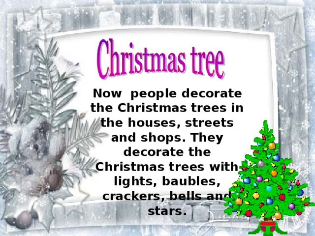 Now people decorate the Christmas trees in the houses, streets and shops. They decorate the Christmas trees with lights, baubles, crackers, bells and stars. 