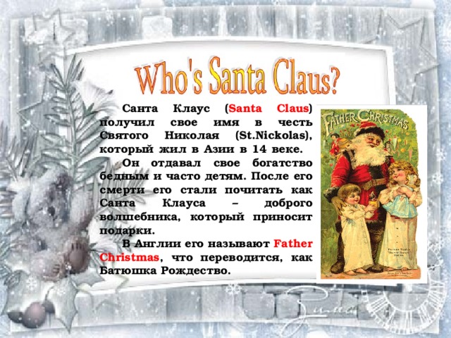    Санта Клаус ( Santa Claus ) получил свое имя в честь Святого Николая (St.Nickolas), который жил в Азии в 14 веке.   Он отдавал свое богатство бедным и часто детям. После его смерти его стали почитать как Санта Клауса – доброго волшебника, который приносит подарки.  В Англии его называют Father Christmas , что переводится, как Батюшка Рождество.  
