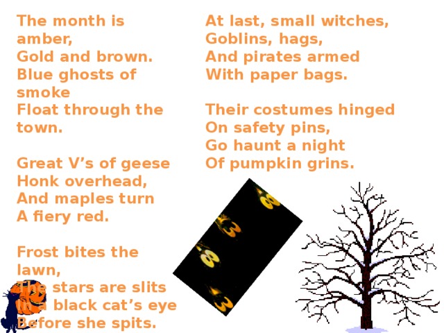 The month is amber,  Gold and brown.  Blue ghosts of smoke  Float through the town.   Great V’s of geese  Honk overhead,  And maples turn  A fiery red.   Frost bites the lawn,  The stars are slits  In a black cat’s eye  Before she spits.    At last, small witches,  Goblins, hags,  And pirates armed  With paper bags.   Their costumes hinged  On safety pins,  Go haunt a night Of pumpkin grins.   