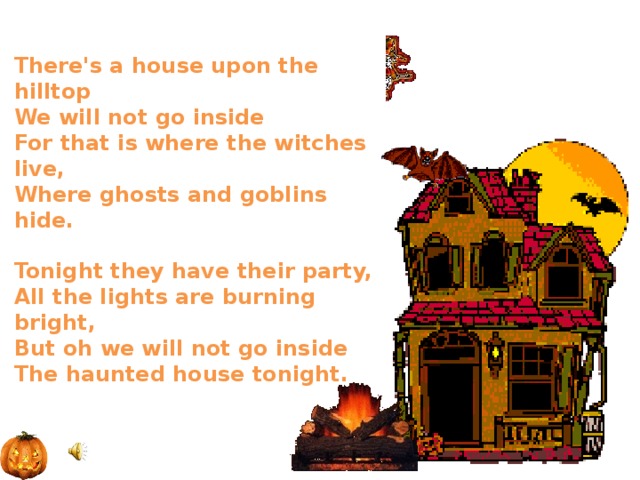 There's a house upon the hilltop  We will not go inside  For that is where the witches live,  Where ghosts and goblins hide.   Tonight they have their party,  All the lights are burning bright,  But oh we will not go inside  The haunted house tonight.    