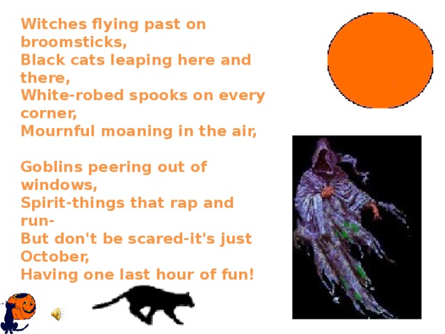 Witches flying past on broomsticks,  Black cats leaping here and there,  White-robed spooks on every corner,  Mournful moaning in the air,   Goblins peering out of windows,  Spirit-things that rap and run-  But don't be scared-it's just October,  Having one last hour of fun!   