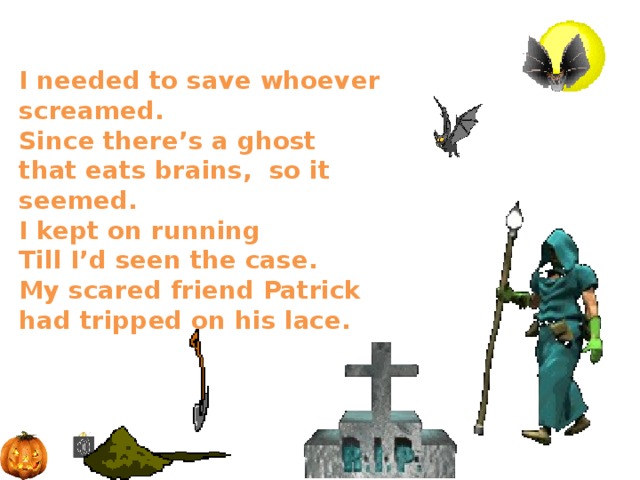  I needed to save whoever screamed.  Since there’s a ghost  that eats brains, so it seemed.  I kept on running  Till I’d seen the case.  My scared friend Patrick had tripped on his lace.   