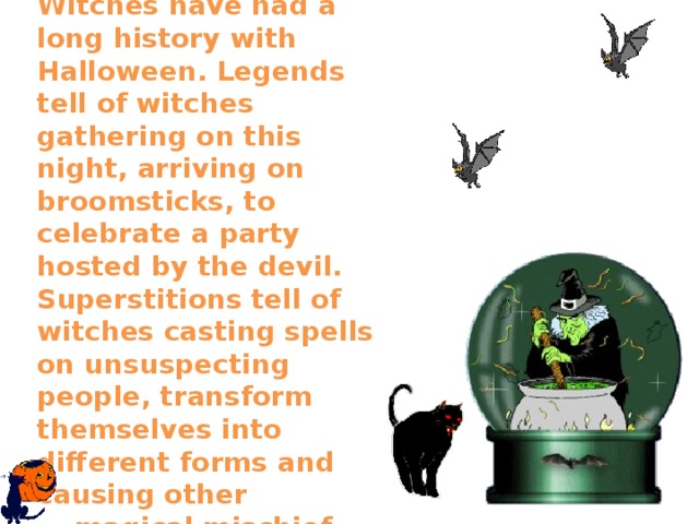   Witches have had a long history with Halloween. Legends tell of witches gathering on this night, arriving on broomsticks, to celebrate a party hosted by the devil. Superstitions tell of witches casting spells on unsuspecting people, transform themselves into different forms and causing other  magical mischief.    