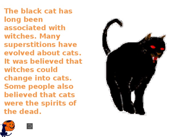 The black cat has long been associated with witches. Many superstitions have evolved about cats. It was believed that witches could change into cats. Some people also believed that cats were the spirits of the dead.    