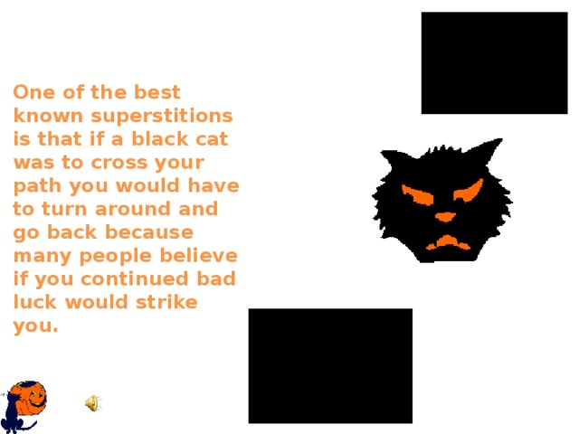 One of the best known superstitions is that if a black cat was to cross your path you would have to turn around and go back because many people believe if you continued bad luck would strike you.   
