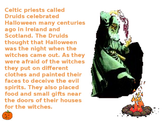 Celtic priests called Druids celebrated Halloween many centuries ago in Ireland and Scotland. The Druids thought that Halloween was the night when the witches came out. As they were afraid of the witches they put on different clothes and painted their faces to deceive the evil spirits. They also placed food and small gifts near the doors of their houses for the witches.   