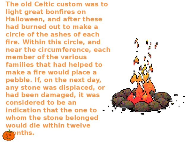  The old Celtic custom was to light great bonfires on Halloween, and after these had burned out to make a circle of the ashes of each fire. Within this circle, and near the circumference, each member of the various families that had helped to make a fire would place a pebble. If, on the next day, any stone was displaced, or had been damaged, it was considered to be an indication that the one to whom the stone belonged would die within twelve months.     