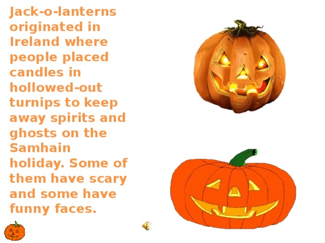 Jack-o-lanterns originated in Ireland where people placed candles in hollowed-out turnips to keep away spirits and ghosts on the Samhain holiday. Some of them have scary and some have funny faces.   