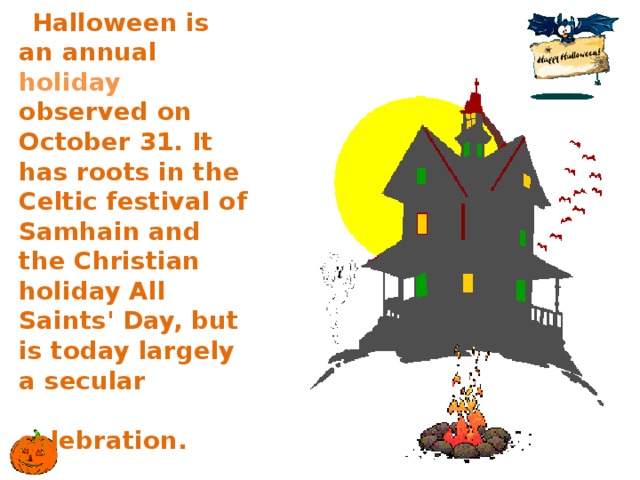 Halloween is an annual holiday observed on October 31. It has roots in the Celtic festival of Samhain and the Christian holiday All Saints' Day, but is today largely a secular  celebration. 