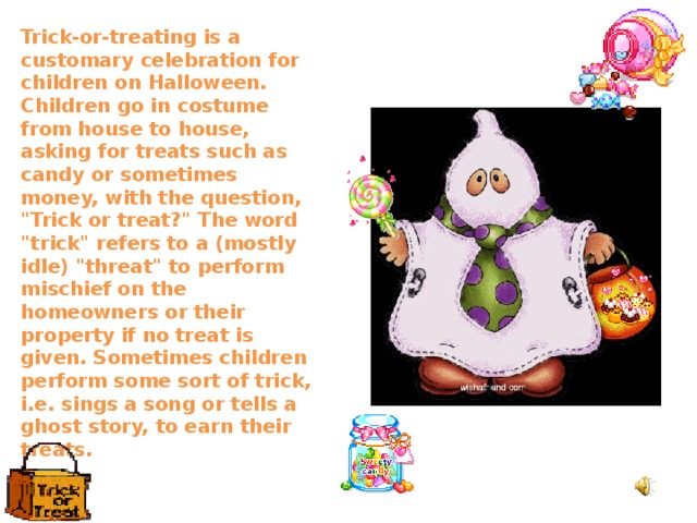 Trick-or-treating is a customary celebration for children on Halloween. Children go in costume from house to house, asking for treats such as candy or sometimes money, with the question, 
