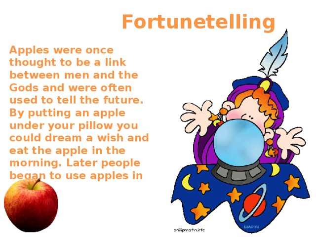  Fortunetelling       Apples were once thought to be a link between men and the Gods and were often used to tell the future. By putting an apple under your pillow you could dream a wish and eat the apple in the morning. Later people began to use apples in games.  