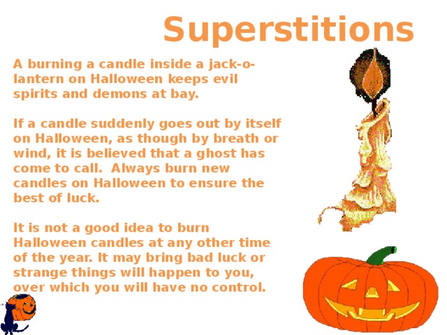  Superstitions A burning a candle inside a jack-o-lantern on Halloween keeps evil spirits and demons at bay.   If a candle suddenly goes out by itself on Halloween, as though by breath or wind, it is believed that a ghost has come to call.  Always burn new candles on Halloween to ensure the best of luck.   It is not a good idea to burn Halloween candles at any other time of the year. It may bring bad luck or strange things will happen to you, over which you will have no control.    