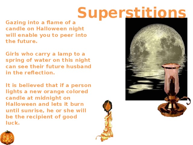  Superstitions Gazing into a flame of a candle on Halloween night will enable you to peer into the future.   Girls who carry a lamp to a spring of water on this night can see their future husband in the reflection.    It is believed that if a person lights a new orange colored candle at midnight on Halloween and lets it burn until sunrise, he or she will be the recipient of good luck.     