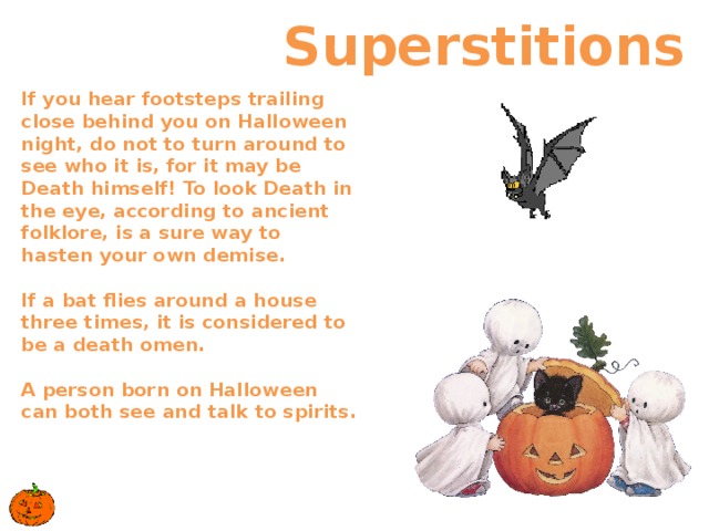  Superstitions If you hear footsteps trailing close behind you on Halloween night, do not to turn around to see who it is, for it may be Death himself! To look Death in the eye, according to ancient folklore, is a sure way to hasten your own demise.    If a bat flies around a house three times, it is considered to be a death omen.   A person born on Halloween can both see and talk to spirits.     