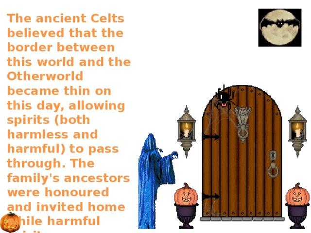 The ancient Celts believed that the border between this world and the Otherworld became thin on this day, allowing spirits (both harmless and harmful) to pass through. The family's ancestors were honoured and invited home while harmful spirits were warded off. 