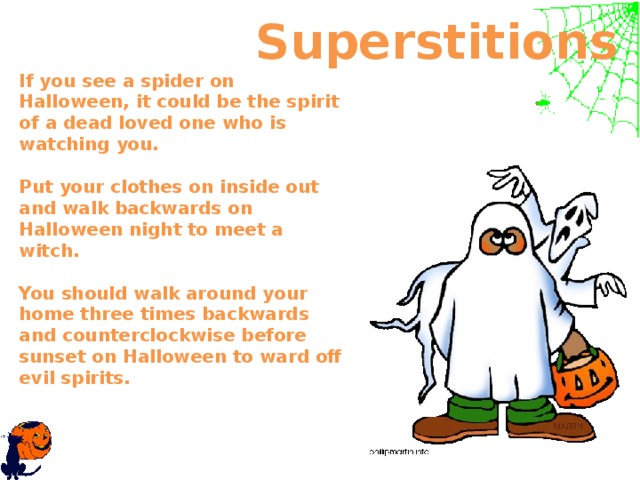  Superstitions If you see a spider on Halloween, it could be the spirit of a dead loved one who is watching you.   Put your clothes on inside out and walk backwards on Halloween night to meet a witch.    You should walk around your home three times backwards and counterclockwise before sunset on Halloween to ward off evil spirits.     