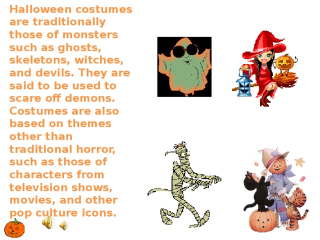 Halloween costumes are traditionally those of monsters such as ghosts, skeletons, witches, and devils. They are said to be used to scare off demons. Costumes are also based on themes other than traditional horror, such as those of characters from television shows, movies, and other pop culture icons.   