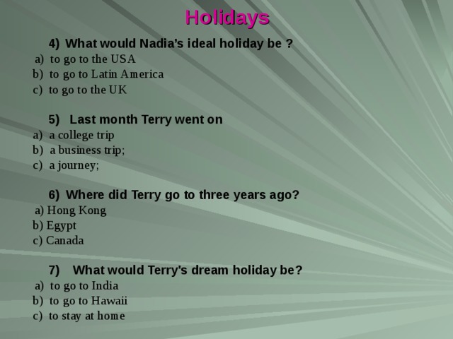 Holidays  4)  What would Nadia’s ideal holiday be ?  a) to go to the USA  b) to go to Latin America  c) to go to the UK  5) Last month Terry went on  a) a college trip  b) a business trip;  с ) a journey;  6) Where did Terry go to three years ago?   a) Hong Kong  b) Egypt  c) Canada  7) What would Terry's dream holiday be?  a) to go to India  b) to go to Hawaii  c) to stay at home 