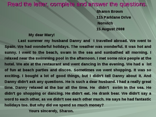 Read the letter, complete and answer the questions.  Sharon Brown  115 Parklane Drive  Norwich  15 August 2008  My dear Mary!  Last summer my husband Danny and I travelled abroad. We went to Spain. We had  wonderful holidays. The  weather was wonderful. It was hot and sunny. I went to the beach, swam in the sea and sunbathed all morning. I relaxed near the swimming pool in the afternoon. I met some nice people at the hotel. We ate at the restaurant and went dancing in the evening. We had a  lot of fun at beach parties and discos. Sometimes we went shopping. It was so exciting. I bought a lot of good things, but I didn’t tell Danny about it. And Danny didn’t ask any questions. He is such a dear husband. I had a really great time. Danny relaxed at the bar all the time. He didn’t swim in the sea. He didn’t go shopping or dancing. He didn’t eat. He drank bear. We didn’t say a word to each other, as we didn’t see each other much. He says he had fantastic holidays too. But why did we spend so much money?  Yours sincerely, Sharon. 