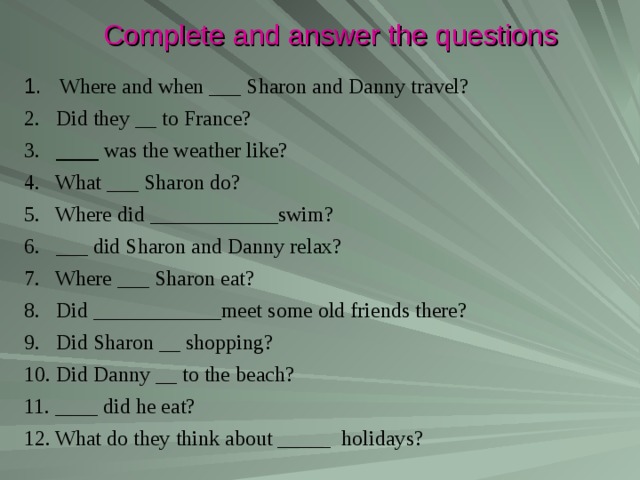 Complete and answer the questions 1. Where and when ___ Sharon and Danny travel? 2. Did they __ to France? 3.  ____ was the weather like? 4. What ___ Sharon do? 5. Where did ____________swim? 6. ___ did Sharon and Danny relax? 7. Where ___ Sharon eat? 8. Did ____________meet some old friends there? 9. Did Sharon __ shopping? 10. Did Danny __  to the beach? 11. ____ did he eat? 12. What do they think about _____ holidays? 