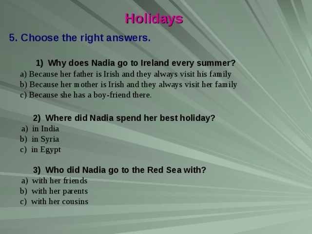 Holidays Choose the right answers.  1) Why does Nadia go to Ireland every summer?  a) Because her father is Irish and they always visit his family  b) Because her mother is Irish and they always visit her family  c) Because she has a boy-friend there.  2) Where did Nadia spend her best holiday?  a) in India  b) in Syria  c) in Egypt  3) Who did Nadia go to the Red Sea with?   a) with her friends  b) with her parents  c) with her cousins 