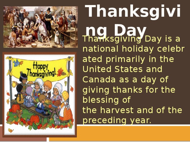 Thanksgiving Day Thanksgiving Day is a national holiday celebrated primarily in the United States and Canada as a day of giving thanks for the blessing of the harvest and of the preceding year.  