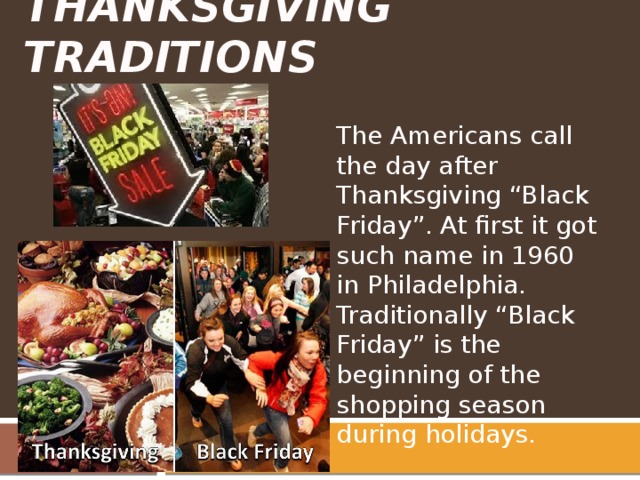 Thanksgiving Traditions The Americans call the day after Thanksgiving “Black Friday”. At first it got such name in 1960 in Philadelphia. Traditionally “Black Friday” is the beginning of the shopping season during holidays. 
