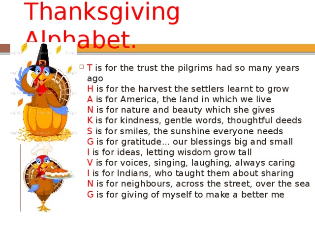 Thanksgiving Alphabet. T is for the trust the pilgrims had so many years ago  H  is for the harvest the settlers learnt to grow  A is for America, the land in which we live  N  is for nature and beauty which she gives  K  is for kindness, gentle words, thoughtful deeds  S  is for smiles, the sunshine everyone needs  G  is for gratitude... our blessings big and small  I  is for ideas, letting wisdom grow tall  V  is for voices, singing, laughing, always caring  I is for Indians, who taught them about sharing  N  is for neighbours, across the street, over the sea  G  is for giving of myself to make a better me 
