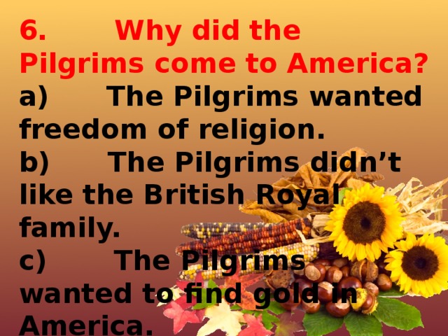 6.       Why did the Pilgrims come to America? a)      The Pilgrims wanted freedom of religion. b)      The Pilgrims didn’t like the British Royal family. c)       The Pilgrims wanted to find gold in America. d)      The Pilgrims wanted to meet Indians. 
