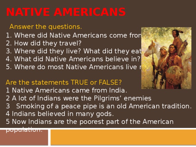 NATIVE AMERICANS  Answer the questions. 1. Where did Native Americans come from? 2. How did they travel? 3. Where did they live? What did they eat? 4. What did Native Americans believe in? 5. Where do most Native Americans live now?   Are the statements TRUE or FALSE? 1 Native Americans came from India. 2 A lot of Indians were the Pilgrims’ enemies 3 Smoking of a peace pipe is an old American tradition. 4 Indians believed in many gods. 5 Now Indians are the poorest part of the American population.    