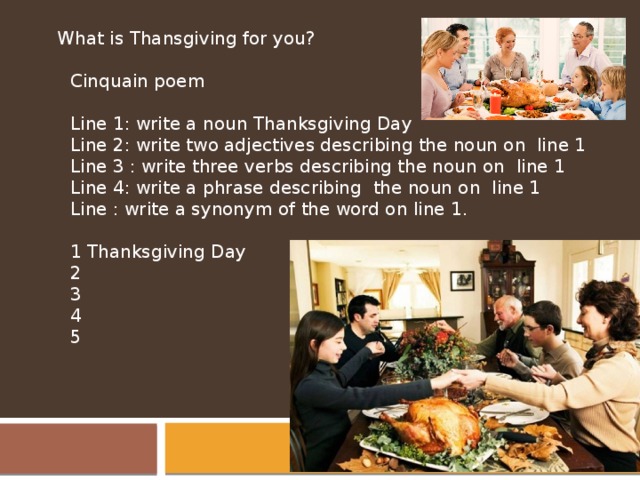  What is Thansgiving for you?   Cinquain poem Line 1: write a noun Thanksgiving Day Line 2: write two adjectives describing the noun on line 1 Line 3 : write three verbs describing the noun on line 1 Line 4: write a phrase describing the noun on line 1 Line : write a synonym of the word on line 1.   1 Thanksgiving Day 2 3 4 5 