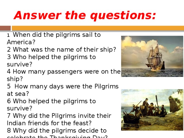 Answer the questions: 1 When did the pilgrims sail to America? 2 What was the name of their ship? 3 Who helped the pilgrims to survive? 4 How many passengers were on the ship? 5 How many days were the Pilgrims at sea? 6 Who helped the pilgrims to survive? 7 Why did the Pilgrims invite their Indian friends for the feast? 8 Why did the pilgrims decide to celebrate the Thanksgiving Day? 9 When do Americans celebrate Thanksgiving Day? 10What is the main dish? 