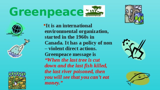 Greenpeace It is an international environmental organization, started in the 1960s in Canada. It has a policy of non – violent direct actions. Greenpeace message is “When the last tree is cut down and the last fish killed, the last river poisoned, then you will see that you can’t eat money.” 
