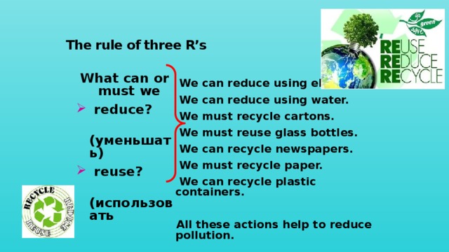 The rule of three R’s What can or must we   reduce?  ( уменьшать)  reuse?  (использовать заново)  recycle?  (перерабатывать)  We can reduce using electricity. We can reduce using water. We must recycle cartons. We must reuse glass bottles. We can recycle newspapers. We must recycle paper. We can recycle plastic containers.  All these actions help to reduce pollution . 