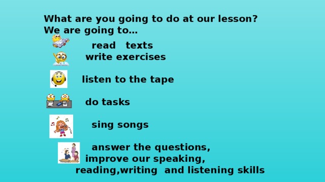What are you going to do at our lesson? We are going to…  read texts  write exercises   listen to the tape   do tasks   sing songs   answer the questions,  improve our speaking, reading,writing and listening skills   