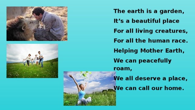 The earth is a garden, It’s a beautiful place For all living creatures, For all the human race. Helping Mother Earth, We can peacefully roam, We all deserve a place, We can call our home. 
