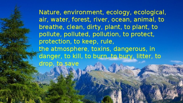 Nature, environment, ecology, ecological, air, water, forest, river, ocean, animal, to breathe, clean, dirty, plant, to plant, to pollute, polluted, pollution, to protect, protection, to keep, rule, the atmosphere, toxins, dangerous, in danger, to kill, to burn, to bury, litter, to drop, to save 
