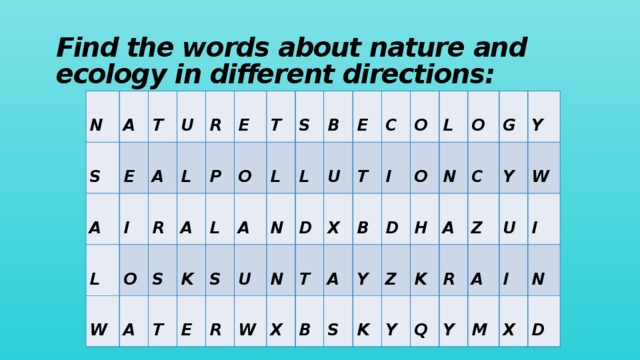 Find the words about nature and ecology in different directions:  N  S  A  E  T  A  I  L  A  U  L  O  W  R  R  S  A  A  E  P  K  O  L  T  T  L  A  S  S  E  L  U  N  R  B  N  W  D  E  U  T  T  X  C  X  B  A  O  B  I  Y  O  S  L  D  K  O  H  Z  N  K  C  G  Y  A  R  Y  Q  Z  Y  W  A  U  Y  I  I  M  N  X  D 