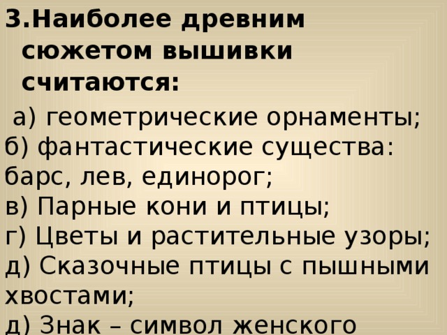 Наиболее древним сюжетом вышивки считаются:  а) геометрические орнаменты; б) фантастические существа: барс, лев, единорог; в) Парные кони и птицы; г) Цветы и растительные узоры; д) Сказочные птицы с пышными хвостами; д) Знак – символ женского божества. 