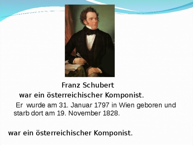      Franz Schubert  war ein österreichischer Komponist.   Er wurde am 31. Januar 1797 in Wien gebore n und starb dort am 19. November 1828.  war ein österreichischer Komponist. 