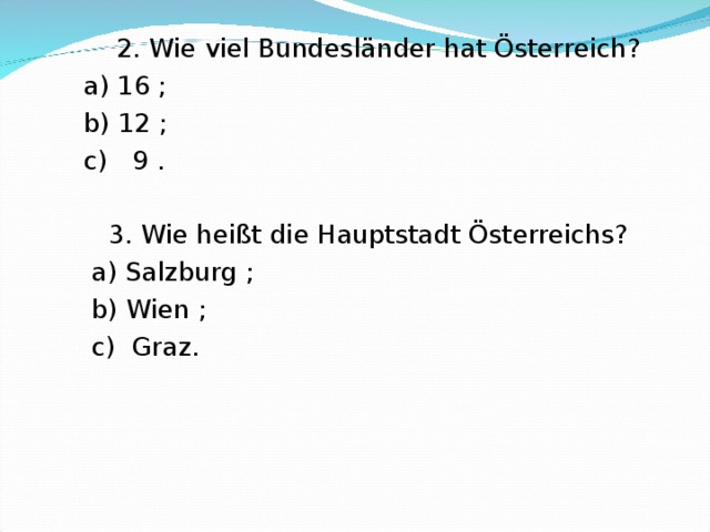  2. Wie viel Bundesl änder hat Österreich ?  a) 16 ;  b) 12 ;  c) 9 .  3. Wie heißt die Hauptstadt Österreichs?  a) Salzburg ;  b) Wien ;  c) Graz. 