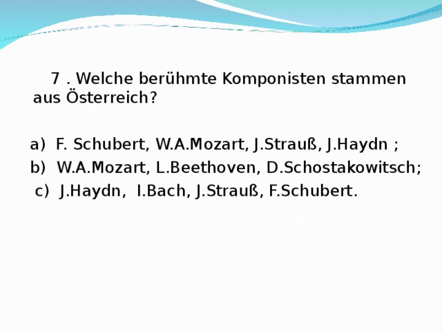  7 . Welche berühmte Komponisten stammen aus Österreich?  a) F. Schubert, W.A.Mozart, J.Strauß, J.Haydn ;  b) W.A.Mozart, L.Beethoven, D.Schostakowitsch;  c) J.Haydn, I.Bach, J.Strauß, F.Schubert. 