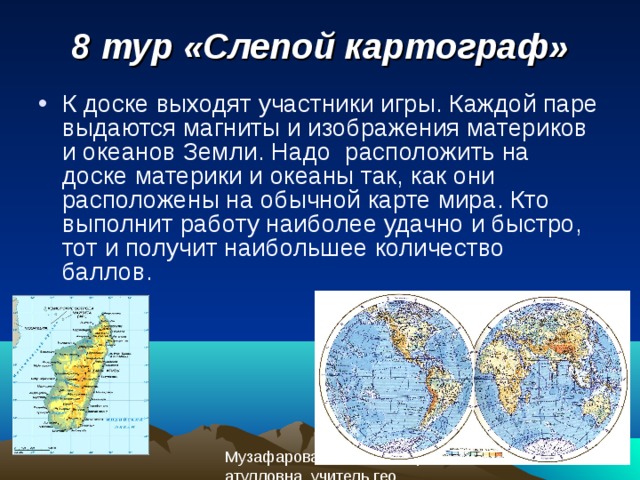 8 тур «Слепой картограф» К доске выходят участники игры. Каждой паре выдаются магниты и изображения материков и океанов Земли. Надо расположить на доске материки и океаны так, как они расположены на обычной карте мира. Кто выполнит работу наиболее удачно и быстро, тот и получит наибольшее количество баллов. 